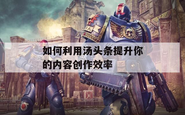 如何利用湯頭條提升你的內(nèi)容創(chuàng)作效率