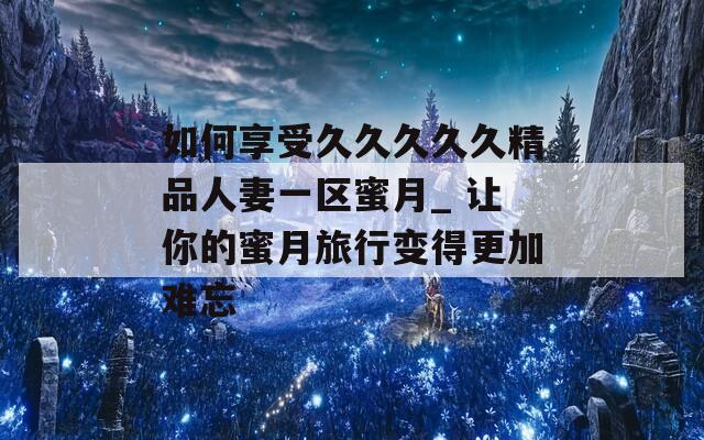 如何享受久久久久久精品人妻一區(qū)蜜月_ 讓你的蜜月旅行變得更加難忘