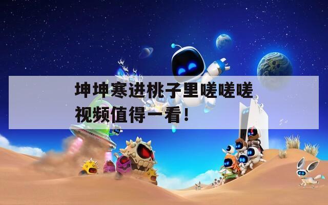 坤坤寒進(jìn)桃子里嗟嗟嗟視頻值得一看！