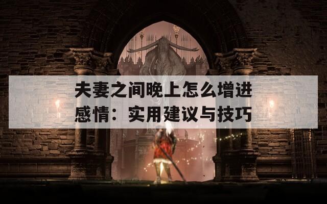 夫妻之間晚上怎么增進感情：實用建議與技巧
