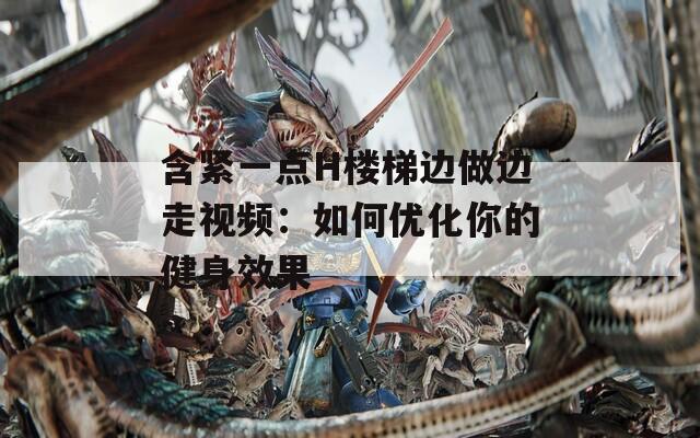 含緊一點H樓梯邊做邊走視頻：如何優(yōu)化你的健身效果