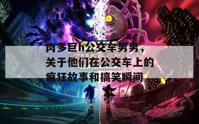 肉多巨h公交車(chē)男男，關(guān)于他們?cè)诠卉?chē)上的瘋狂故事和搞笑瞬間