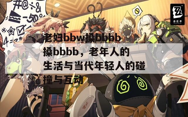 老婦bbw搡bbbb搡bbbb，老年人的生活與當(dāng)代年輕人的碰撞與互動