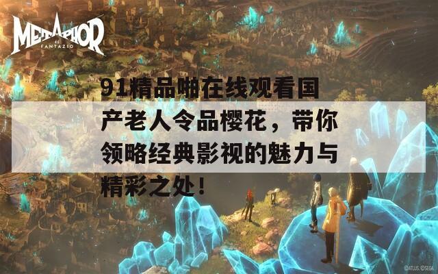 91精品啪在線觀看國產(chǎn)老人令品櫻花，帶你領(lǐng)略經(jīng)典影視的魅力與精彩之處！