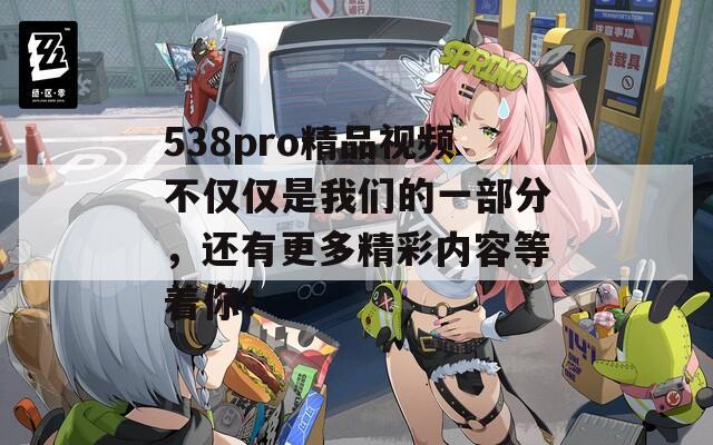 538pro精品視頻不僅僅是我們的一部分，還有更多精彩內(nèi)容等著你！