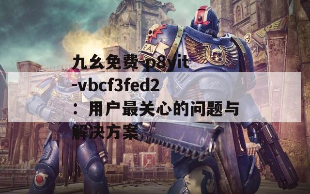 九幺免費(fèi)-p8yit-vbcf3fed2：用戶最關(guān)心的問題與解決方案