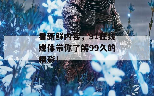 看新鮮內(nèi)容，91在線媒體帶你了解99久的精彩！