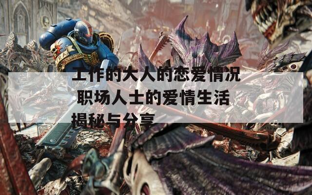 工作的大人的戀愛情況 職場(chǎng)人士的愛情生活揭秘與分享