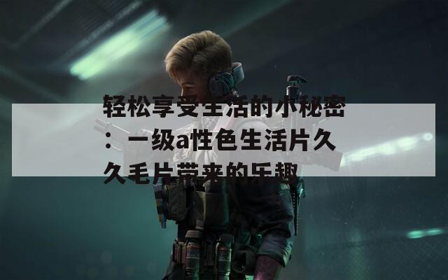 輕松享受生活的小秘密：一級(jí)a性色生活片久久毛片帶來的樂趣