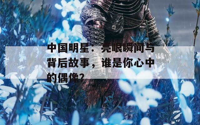 中國(guó)明星：亮眼瞬間與背后故事，誰(shuí)是你心中的偶像？