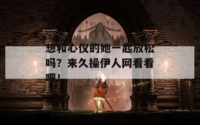想和心儀的她一起放松嗎？來久操伊人網(wǎng)看看吧！