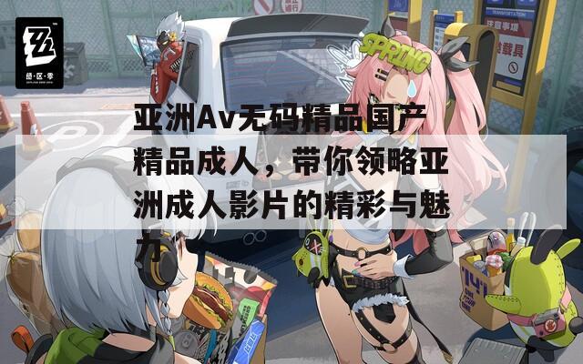 亞洲Av無碼精品國產(chǎn)精品成人，帶你領(lǐng)略亞洲成人影片的精彩與魅力