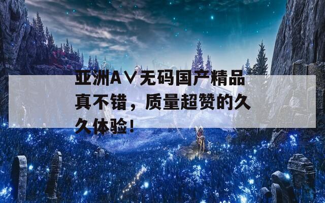 亞洲A∨無碼國產(chǎn)精品真不錯，質(zhì)量超贊的久久體驗！