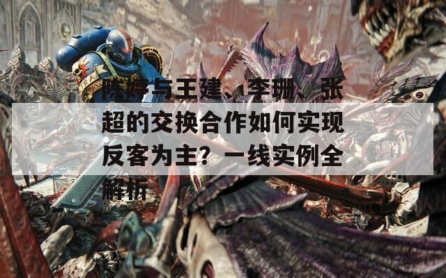 陳婷與王建、李珊、張超的交換合作如何實(shí)現(xiàn)反客為主？一線實(shí)例全解析