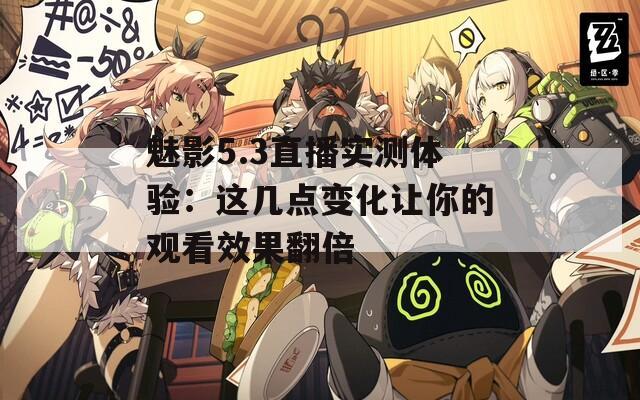 魅影5.3直播實(shí)測(cè)體驗(yàn)：這幾點(diǎn)變化讓你的觀看效果翻倍