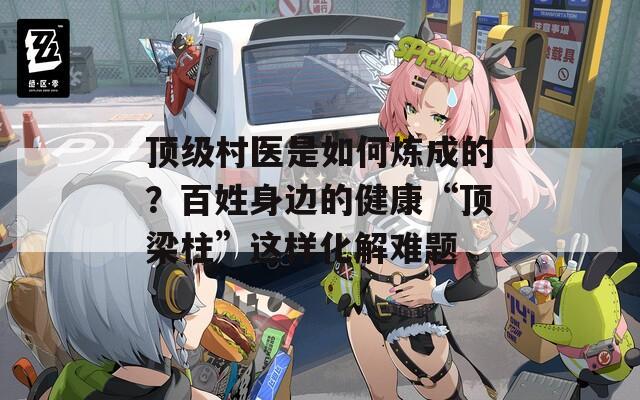 頂級村醫(yī)是如何煉成的？百姓身邊的健康“頂梁柱”這樣化解難題