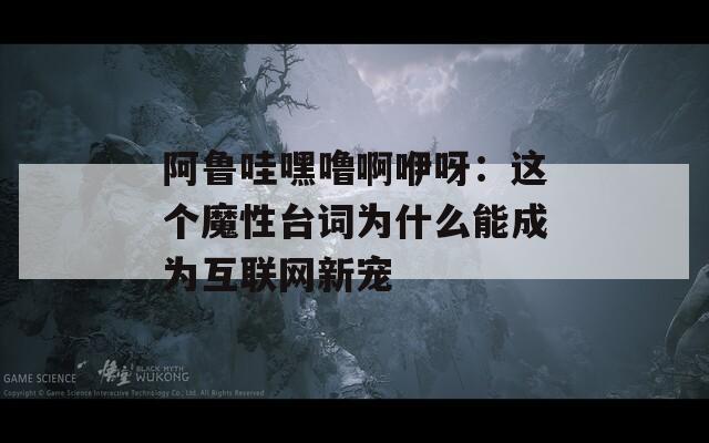 阿魯哇嘿嚕啊咿呀：這個(gè)魔性臺(tái)詞為什么能成為互聯(lián)網(wǎng)新寵