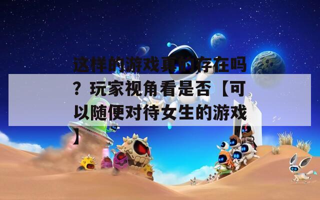 這樣的游戲真的存在嗎？玩家視角看是否【可以隨便對(duì)待女生的游戲】