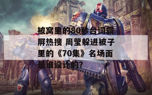 被窩里的80秒臺詞霸屏熱搜 周瑩躲進被子里的《70集》名場面是誰設計的？