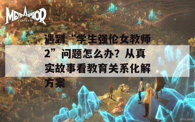 遇到“學(xué)生強(qiáng)倫女教師2”問題怎么辦？從真實(shí)故事看教育關(guān)系化解方案