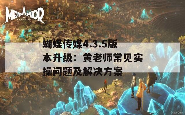 蝴蝶傳媒4.3.5版本升級：黃老師常見實操問題及解決方案