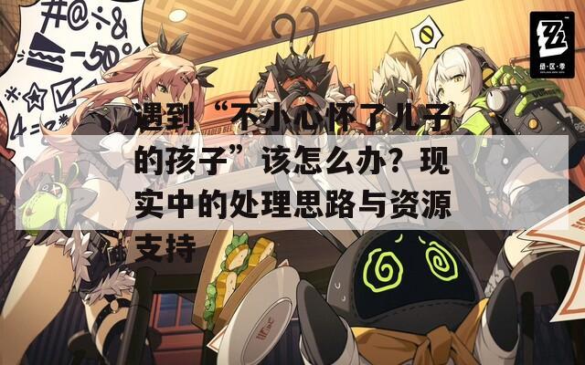 遇到“不小心懷了兒子的孩子”該怎么辦？現(xiàn)實(shí)中的處理思路與資源支持