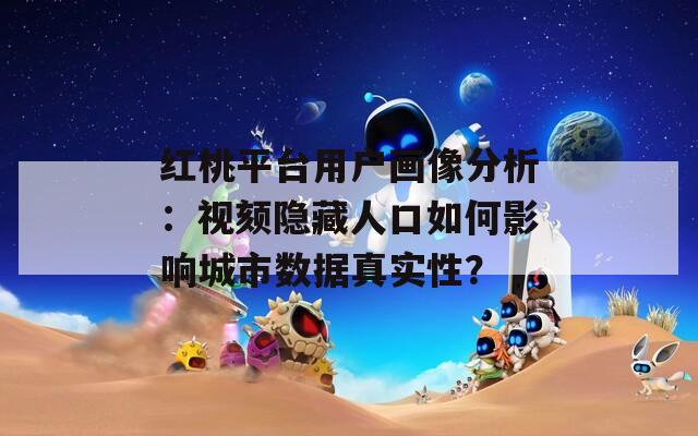 紅桃平臺(tái)用戶畫像分析：視頦隱藏人口如何影響城市數(shù)據(jù)真實(shí)性？
