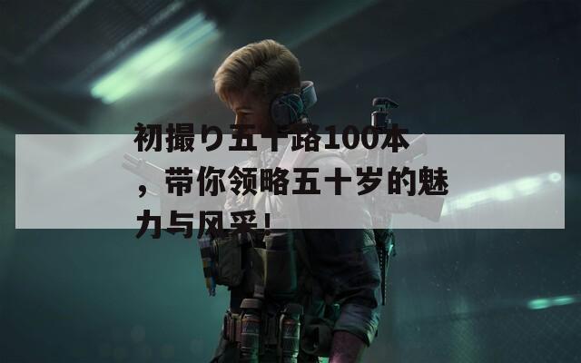 初撮り五十路100本，帶你領(lǐng)略五十歲的魅力與風(fēng)采！