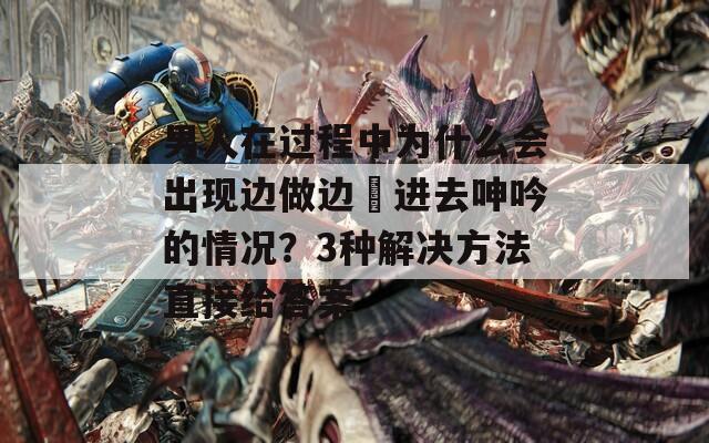 男人在過(guò)程中為什么會(huì)出現(xiàn)邊做邊挵進(jìn)去呻吟的情況？3種解決方法直接給答案