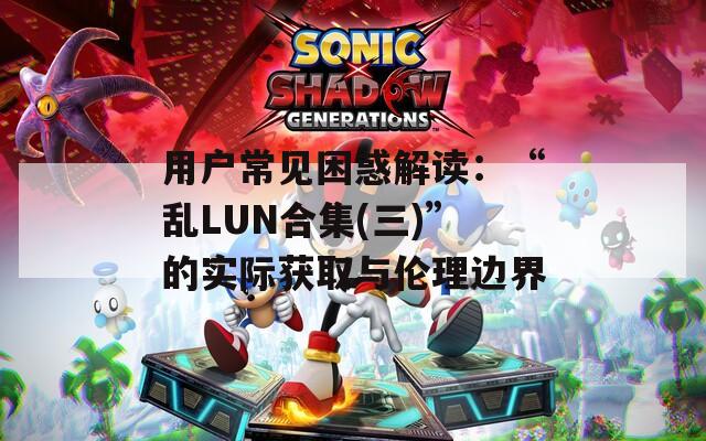 用戶常見困惑解讀：“亂LUN合集(三)”的實際獲取與倫理邊界
