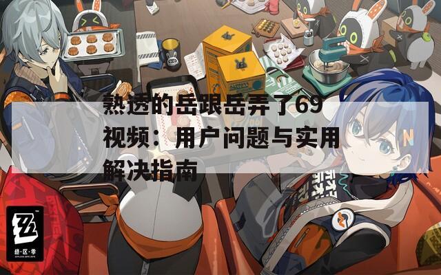 熟透的岳跟岳弄了69視頻：用戶問題與實(shí)用解決指南