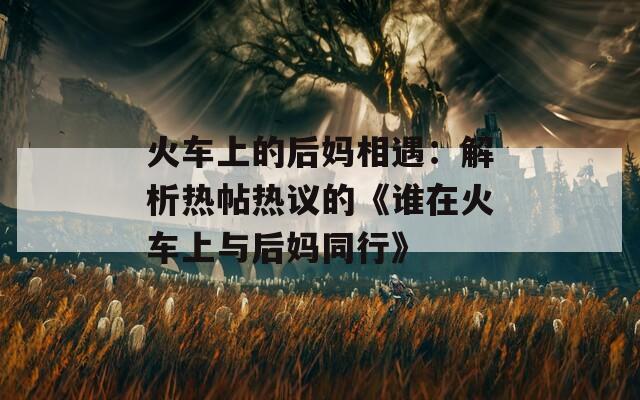 火車上的后媽相遇：解析熱帖熱議的《誰(shuí)在火車上與后媽同行》
