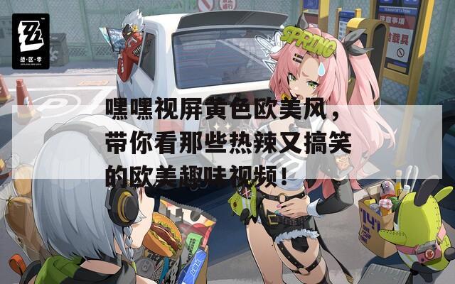 嘿嘿視屏黃色歐美風(fēng)，帶你看那些熱辣又搞笑的歐美趣味視頻！