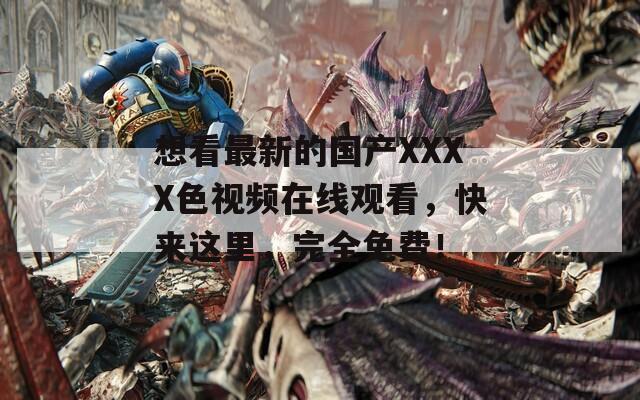想看最新的國產(chǎn)XXXX色視頻在線觀看，快來這里，完全免費！