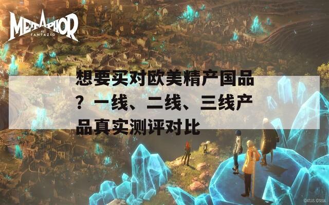 想要買對(duì)歐美精產(chǎn)國(guó)品？一線、二線、三線產(chǎn)品真實(shí)測(cè)評(píng)對(duì)比