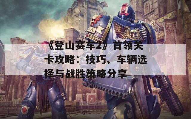 《登山賽車2》首領(lǐng)關(guān)卡攻略：技巧、車輛選擇與戰(zhàn)勝策略分享
