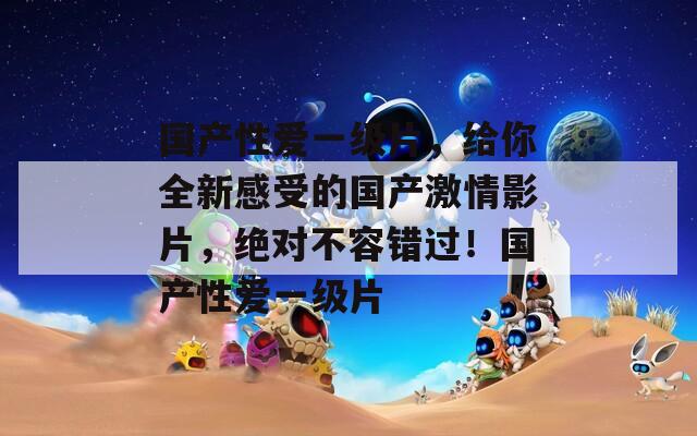 國產(chǎn)性愛一級(jí)片，給你全新感受的國產(chǎn)激情影片，絕對不容錯(cuò)過！國產(chǎn)性愛一級(jí)片
