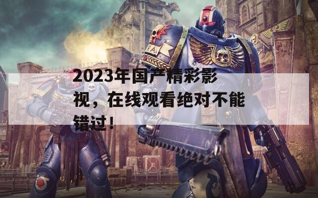 2023年國(guó)產(chǎn)精彩影視，在線觀看絕對(duì)不能錯(cuò)過！