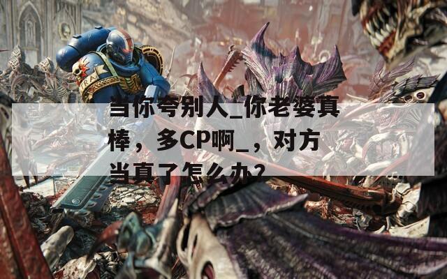 當(dāng)你夸別人_你老婆真棒，多CP啊_，對(duì)方當(dāng)真了怎么辦？