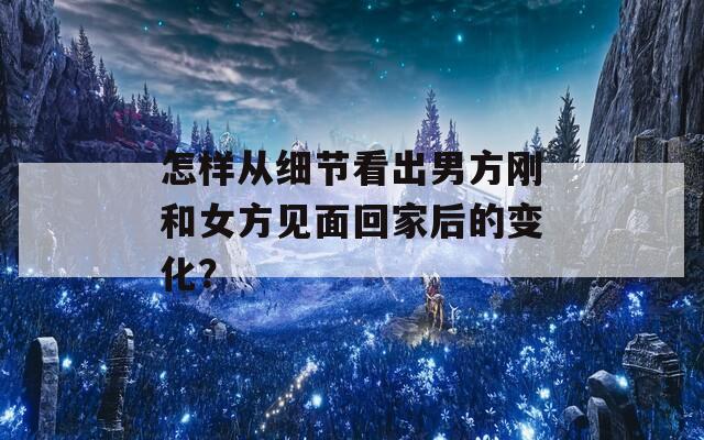 怎樣從細(xì)節(jié)看出男方剛和女方見(jiàn)面回家后的變化？