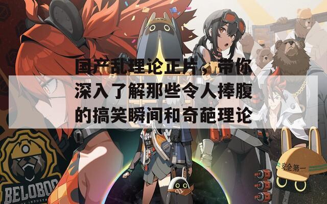 國產(chǎn)亂理論正片，帶你深入了解那些令人捧腹的搞笑瞬間和奇葩理論！