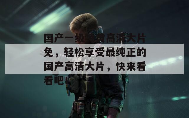 國產(chǎn)一級特黃高清大片免，輕松享受最純正的國產(chǎn)高清大片，快來看看吧！