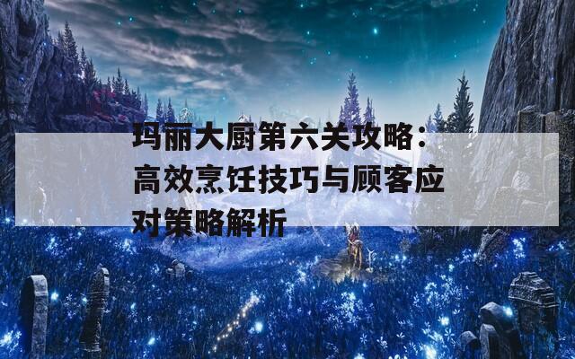 瑪麗大廚第六關(guān)攻略：高效烹飪技巧與顧客應(yīng)對策略解析