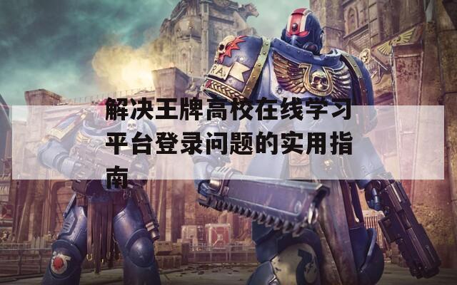 解決王牌高校在線學(xué)習(xí)平臺登錄問題的實(shí)用指南