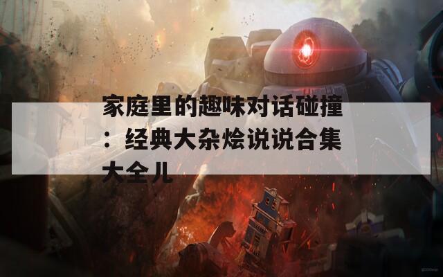 家庭里的趣味對話碰撞：經(jīng)典大雜燴說說合集大全兒