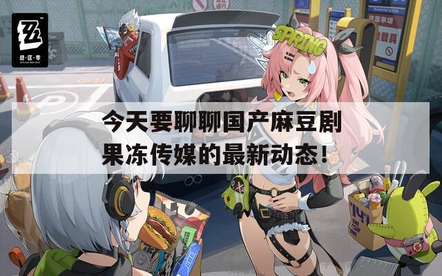 今天要聊聊國產麻豆劇果凍傳媒的最新動態(tài)！