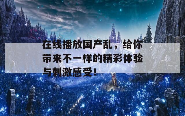 在線播放國產(chǎn)亂，給你帶來不一樣的精彩體驗與刺激感受！
