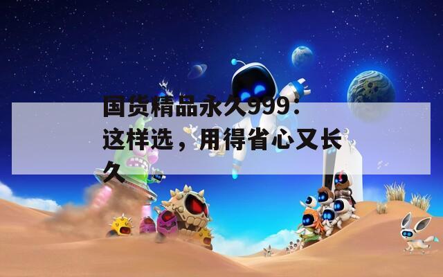 國(guó)貨精品永久999：這樣選，用得省心又長(zhǎng)久