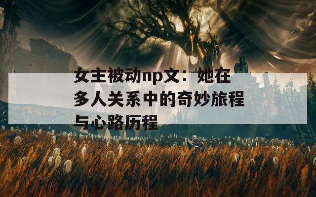 女主被動(dòng)np文：她在多人關(guān)系中的奇妙旅程與心路歷程