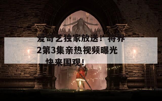 愛奇藝獨(dú)家放送！將界2第3集親熱視頻曝光，快來圍觀！